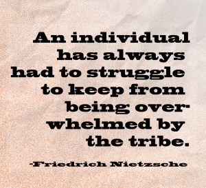 An individual has always had to struggle to keep from being overwhelmed by the tribe. -Friedrich Nietzsche